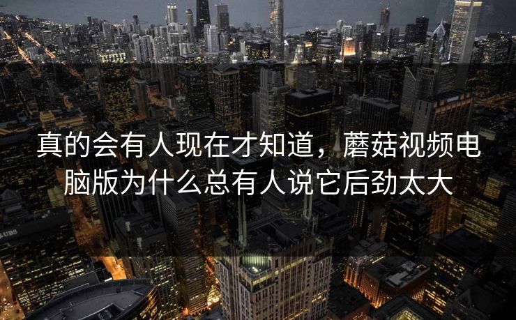 真的会有人现在才知道,蘑菇视频电脑版为什么总有人说它后劲太大 真的会有人现在才知道,蘑菇视频电脑版为什么总有人说它后劲太大