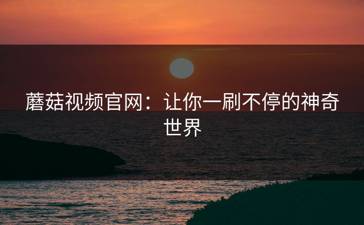 蘑菇视频官网:让你一刷不停的神奇世界 蘑菇视频官网:让你一刷不停的神奇世界