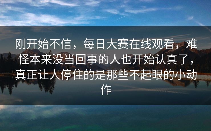 刚开始不信,每日大赛在线观看,难怪本来没当回事的人也开始认真了,真正让人停住的是那些不起眼的小动作 刚开始不信,每日大赛在线观看,难怪本来没当回事的人也开始认真了,真正让人停住的是那些不起眼的小动作