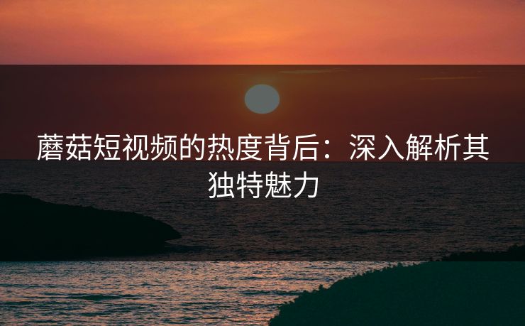 蘑菇短视频的热度背后:深入解析其独特魅力 蘑菇短视频的热度背后:深入解析其独特魅力