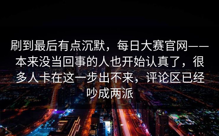 刷到最后有点沉默,每日大赛官网——本来没当回事的人也开始认真了,很多人卡在这一步出不来,评论区已经吵成两派 刷到最后有点沉默,每日大赛官网——本来没当回事的人也开始认真了,很多人卡在这一步出不来,评论区已经吵成两派