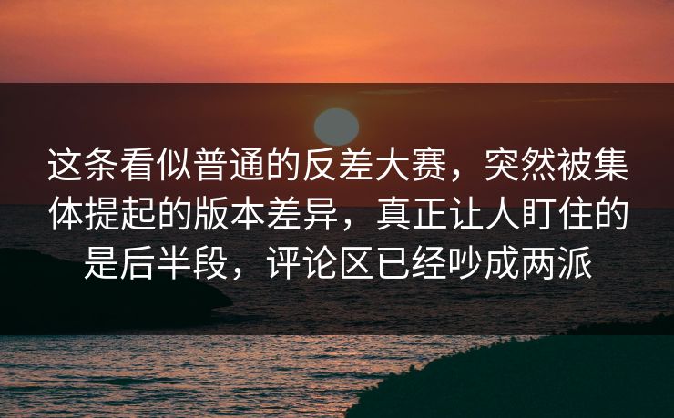 这条看似普通的反差大赛,突然被集体提起的版本差异,真正让人盯住的是后半段,评论区已经吵成两派 这条看似普通的反差大赛,突然被集体提起的版本差异,真正让人盯住的是后半段,评论区已经吵成两派