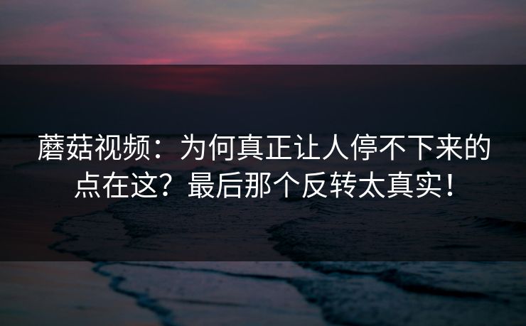 蘑菇视频:为何真正让人停不下来的点在这?最后那个反转太真实! 蘑菇视频:为何真正让人停不下来的点在这?最后那个反转太真实!
