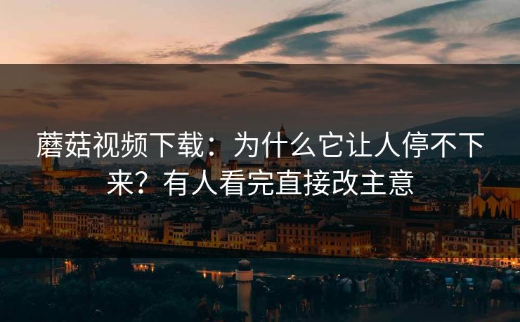 蘑菇视频下载:为什么它让人停不下来?有人看完直接改主意 蘑菇视频下载:为什么它让人停不下来?有人看完直接改主意