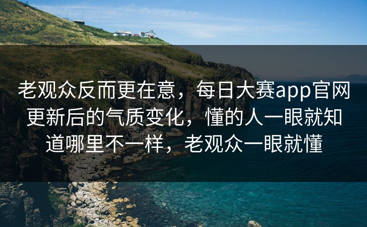 老观众反而更在意,每日大赛app官网更新后的气质变化,懂的人一眼就知道哪里不一样,老观众一眼就懂 老观众反而更在意,每日大赛app官网更新后的气质变化,懂的人一眼就知道哪里不一样,老观众一眼就懂